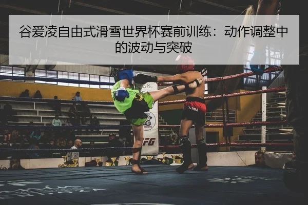 谷爱凌自由式滑雪世界杯赛前训练：动作调整中的波动与突破